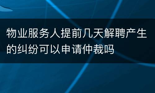 物业服务人提前几天解聘产生的纠纷可以申请仲裁吗