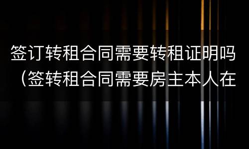 签订转租合同需要转租证明吗（签转租合同需要房主本人在场吗）