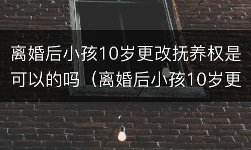 离婚后小孩10岁更改抚养权是可以的吗（离婚后小孩10岁更改抚养权是可以的吗知乎）