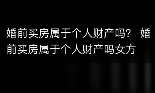 婚前买房属于个人财产吗？ 婚前买房属于个人财产吗女方