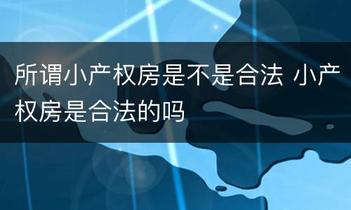 所谓小产权房是不是合法 小产权房是合法的吗