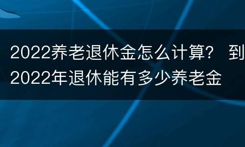 2022养老退休金怎么计算？ 到2022年退休能有多少养老金