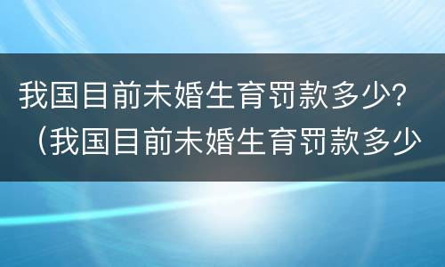 我国目前未婚生育罚款多少？（我国目前未婚生育罚款多少钱）