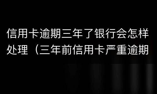 信用卡逾期三年了银行会怎样处理（三年前信用卡严重逾期）