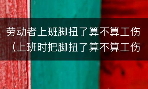 劳动者上班脚扭了算不算工伤（上班时把脚扭了算不算工伤）