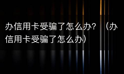 办信用卡受骗了怎么办？（办信用卡受骗了怎么办）
