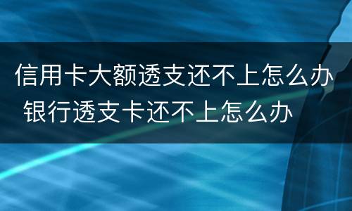 信用卡大额透支还不上怎么办 银行透支卡还不上怎么办