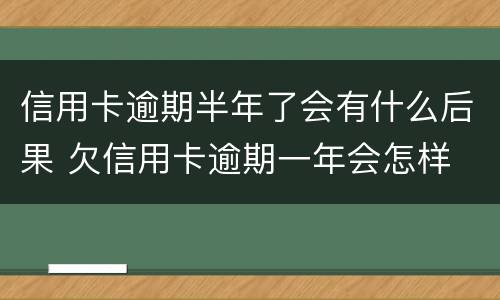 信用卡逾期半年了会有什么后果 欠信用卡逾期一年会怎样