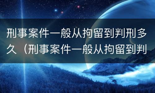 刑事案件一般从拘留到判刑多久（刑事案件一般从拘留到判刑多久呢）