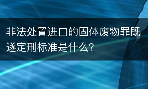 非法处置进口的固体废物罪既遂定刑标准是什么？