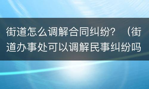 街道怎么调解合同纠纷？（街道办事处可以调解民事纠纷吗）