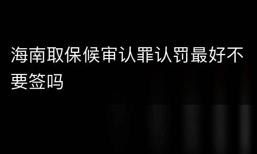 海南取保候审认罪认罚最好不要签吗