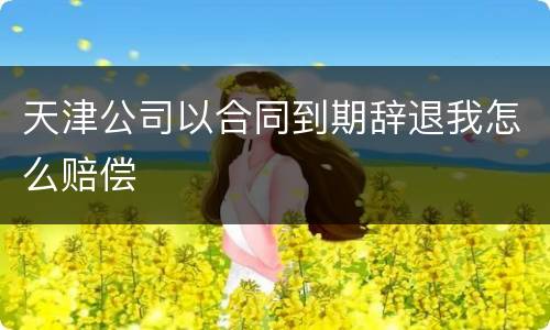 天津公司以合同到期辞退我怎么赔偿