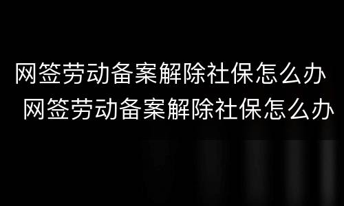 网签劳动备案解除社保怎么办 网签劳动备案解除社保怎么办理