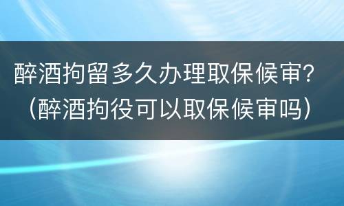 醉酒拘留多久办理取保候审？（醉酒拘役可以取保候审吗）