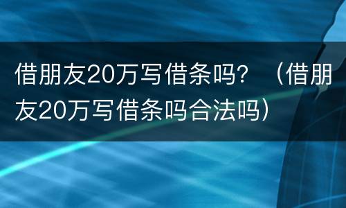 借朋友20万写借条吗？（借朋友20万写借条吗合法吗）