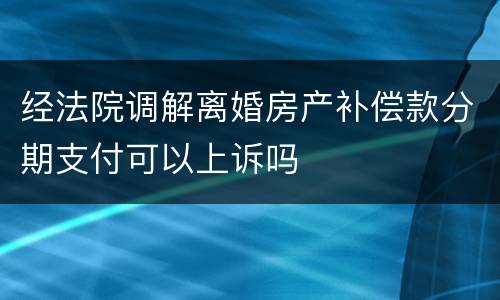 经法院调解离婚房产补偿款分期支付可以上诉吗