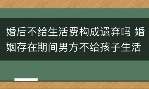婚后不给生活费构成遗弃吗 婚姻存在期间男方不给孩子生活费是遗弃罪吗