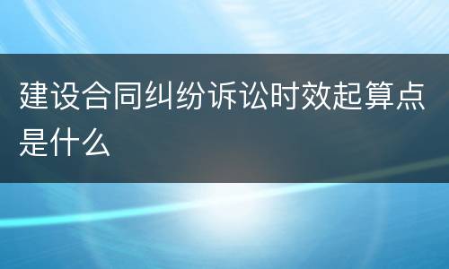 建设合同纠纷诉讼时效起算点是什么