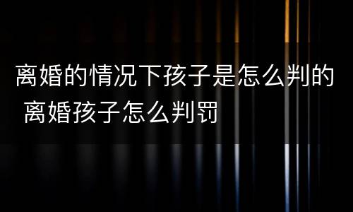 离婚的情况下孩子是怎么判的 离婚孩子怎么判罚