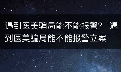 遇到医美骗局能不能报警？ 遇到医美骗局能不能报警立案