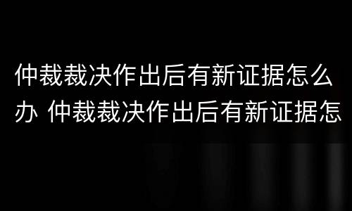 仲裁裁决作出后有新证据怎么办 仲裁裁决作出后有新证据怎么办理