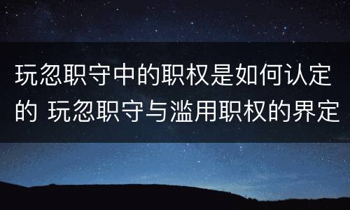 玩忽职守中的职权是如何认定的 玩忽职守与滥用职权的界定