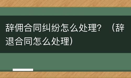 辞佣合同纠纷怎么处理？（辞退合同怎么处理）