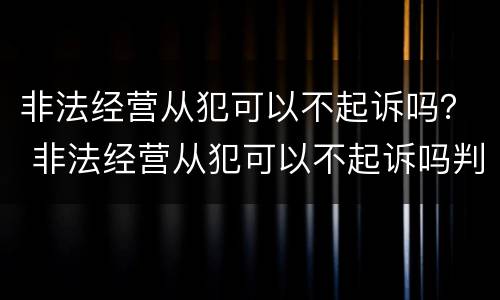 非法经营从犯可以不起诉吗？ 非法经营从犯可以不起诉吗判几年
