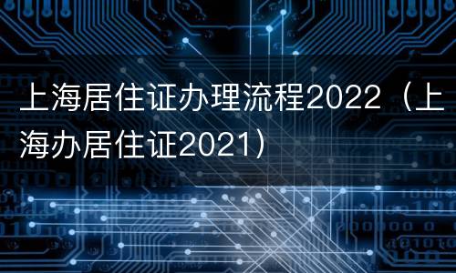 上海居住证办理流程2022（上海办居住证2021）