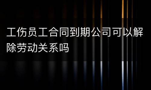 工伤员工合同到期公司可以解除劳动关系吗