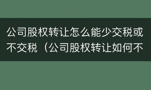 公司股权转让怎么能少交税或不交税（公司股权转让如何不交税）