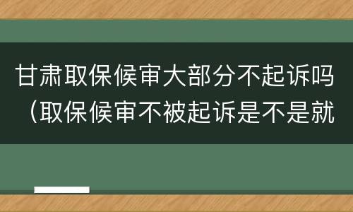 甘肃取保候审大部分不起诉吗（取保候审不被起诉是不是就是没事了）