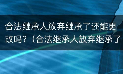合法继承人放弃继承了还能更改吗?（合法继承人放弃继承了还能更改吗为什么）