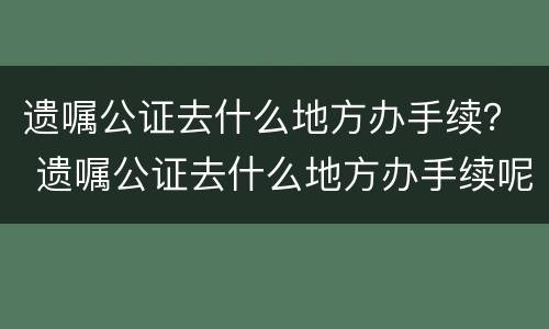 遗嘱公证去什么地方办手续？ 遗嘱公证去什么地方办手续呢