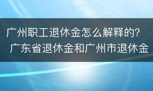 广州职工退休金怎么解释的？ 广东省退休金和广州市退休金