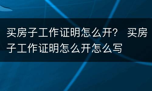 买房子工作证明怎么开？ 买房子工作证明怎么开怎么写