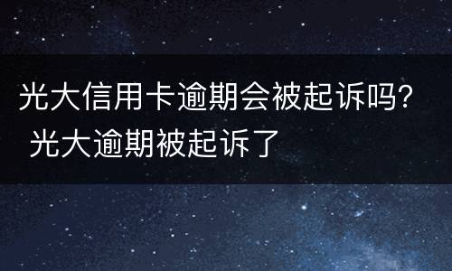光大信用卡逾期会被起诉吗？ 光大逾期被起诉了