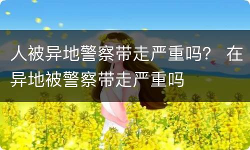 人被异地警察带走严重吗？ 在异地被警察带走严重吗