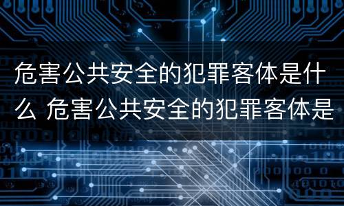 危害公共安全的犯罪客体是什么 危害公共安全的犯罪客体是什么人