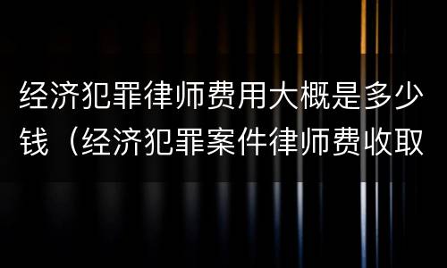 经济犯罪律师费用大概是多少钱（经济犯罪案件律师费收取标准）