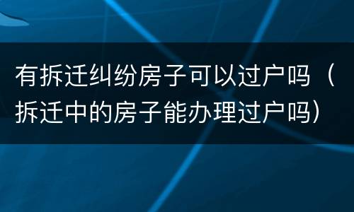 有拆迁纠纷房子可以过户吗（拆迁中的房子能办理过户吗）