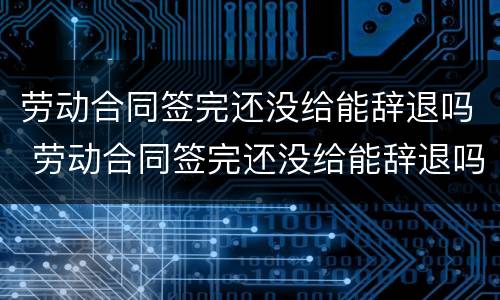 劳动合同签完还没给能辞退吗 劳动合同签完还没给能辞退吗怎么办