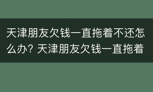 天津朋友欠钱一直拖着不还怎么办? 天津朋友欠钱一直拖着不还怎么办理