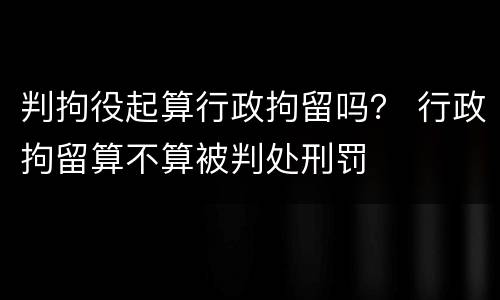 判拘役起算行政拘留吗？ 行政拘留算不算被判处刑罚