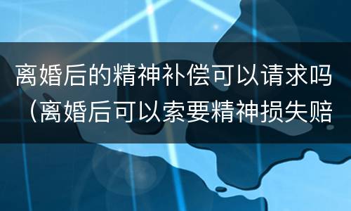 离婚后的精神补偿可以请求吗（离婚后可以索要精神损失赔偿）
