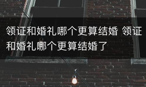 领证和婚礼哪个更算结婚 领证和婚礼哪个更算结婚了