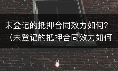 未登记的抵押合同效力如何？（未登记的抵押合同效力如何处理）