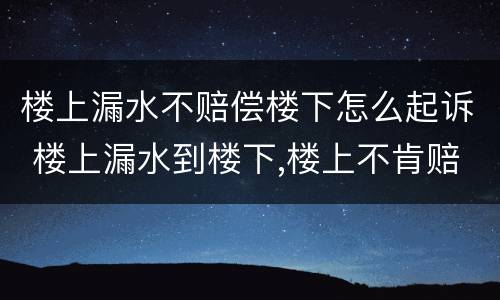 楼上漏水不赔偿楼下怎么起诉 楼上漏水到楼下,楼上不肯赔偿