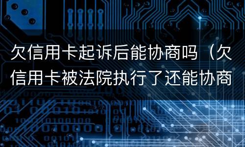 欠信用卡起诉后能协商吗（欠信用卡被法院执行了还能协商吗）